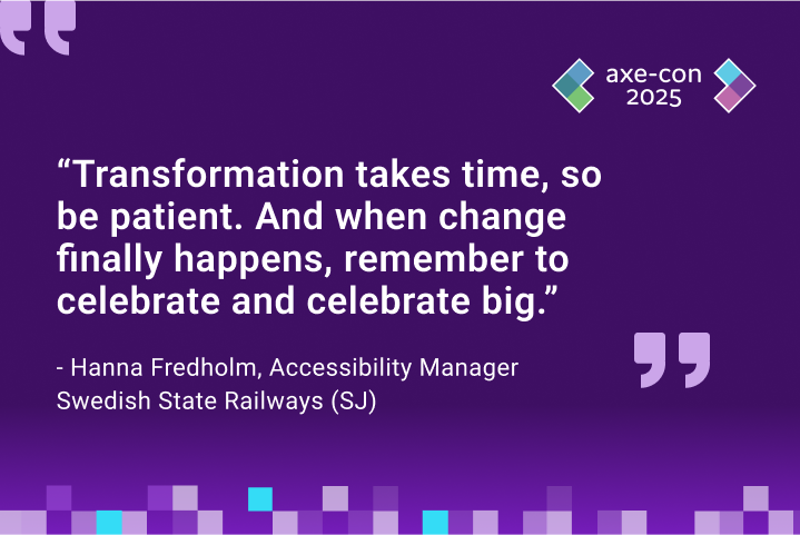 “Transformation takes time, so be patient. And when change finally happens, remember to celebrate and celebrate big.” - Hanna Fredholm, Accessibility Manager, Swedish State Railways